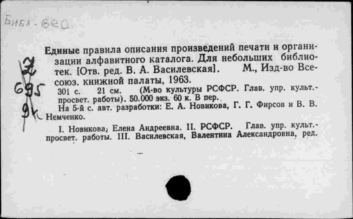 ﻿
Единые правила описания произведений печати и организации алфавитного каталога. Для небольших библио-’ тек. (Отв. ред. В. А. Василевская]. М., Изд-во Все-~ союз, книжной палаты, 1963.
301 с. 21 см. (М-во культуры РСФСР. Глав. упр. культ. -просвет. работы). 50.000 экз. 60 к. В пер.
, На 5-й с. авт. разработки: Е. А. Новикова, Г. Г. Фирсов и В. В. Немченко.
I. Новикова^ Елена Андреевна. II. РСФСР. Глав. упр. культ. -просвет. работы. III. Василевская, Валентина Александровна, ред.